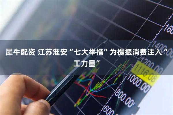 犀牛配资 江苏淮安“七大举措”为提振消费注入“工力量”
