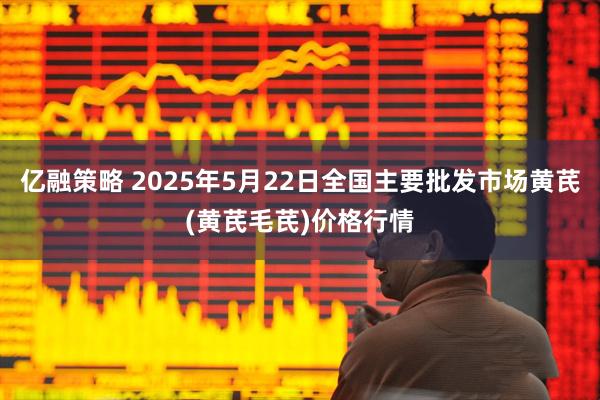 亿融策略 2025年5月22日全国主要批发市场黄芪(黄芪毛芪)价格行情
