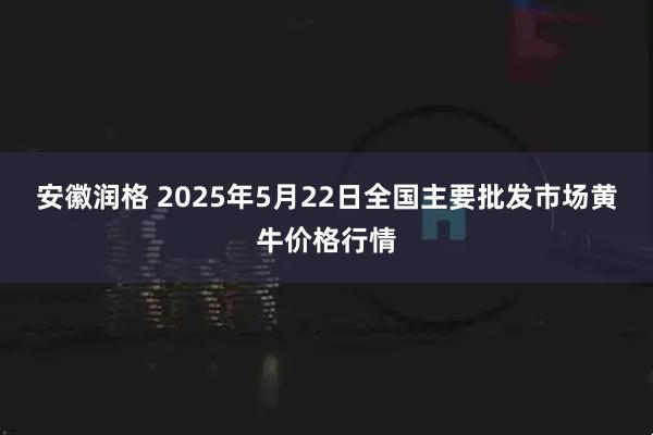 安徽润格 2025年5月22日全国主要批发市场黄牛价格行情