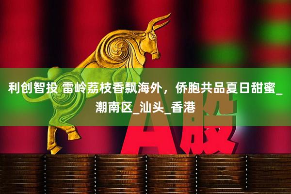 利创智投 雷岭荔枝香飘海外，侨胞共品夏日甜蜜_潮南区_汕头_香港