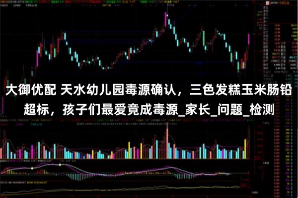 大御优配 天水幼儿园毒源确认，三色发糕玉米肠铅超标，孩子们最爱竟成毒源_家长_问题_检测