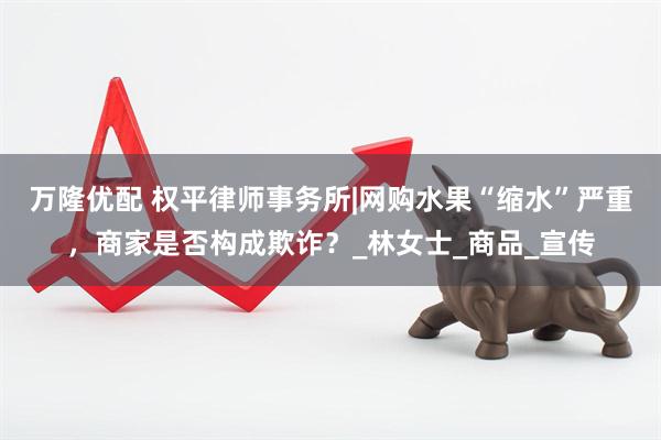 万隆优配 权平律师事务所|网购水果“缩水”严重，商家是否构成欺诈？_林女士_商品_宣传