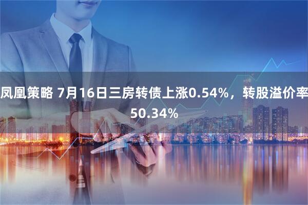 凤凰策略 7月16日三房转债上涨0.54%，转股溢价率50.34%