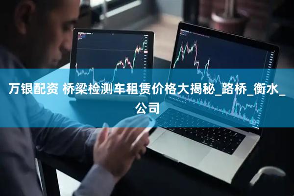万银配资 桥梁检测车租赁价格大揭秘_路桥_衡水_公司
