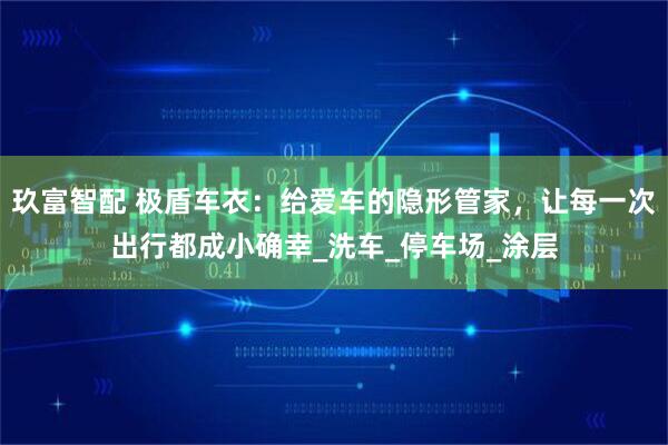玖富智配 极盾车衣：给爱车的隐形管家，让每一次出行都成小确幸_洗车_停车场_涂层