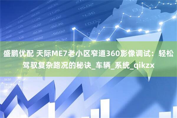 盛鹏优配 天际ME7老小区窄道360影像调试：轻松驾驭复杂路况的秘诀_车辆_系统_qikzx