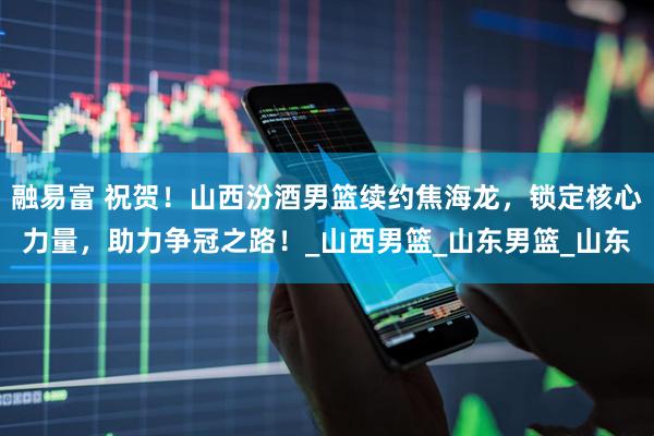 融易富 祝贺！山西汾酒男篮续约焦海龙，锁定核心力量，助力争冠之路！_山西男篮_山东男篮_山东