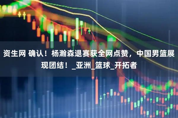 资生网 确认！杨瀚森退赛获全网点赞，中国男篮展现团结！_亚洲_篮球_开拓者