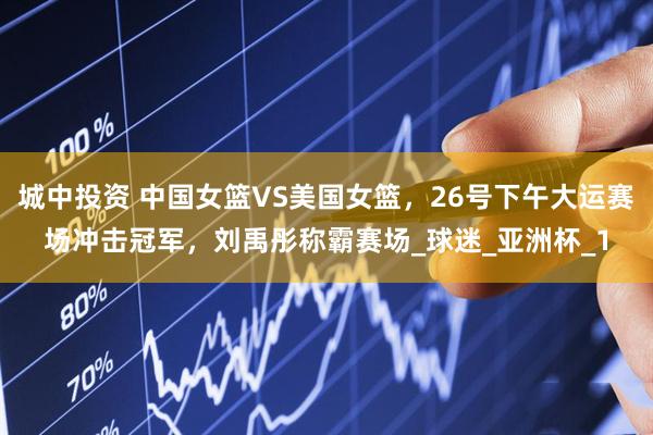城中投资 中国女篮VS美国女篮，26号下午大运赛场冲击冠军，刘禹彤称霸赛场_球迷_亚洲杯_1