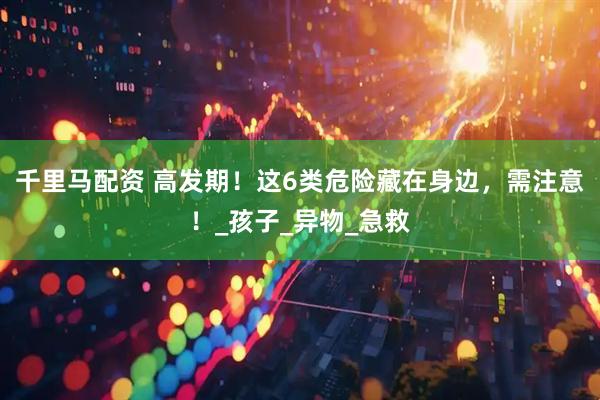 千里马配资 高发期！这6类危险藏在身边，需注意！_孩子_异物_急救
