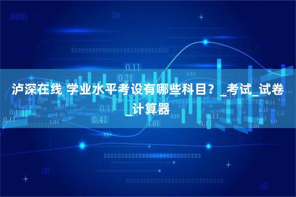 泸深在线 学业水平考设有哪些科目？_考试_试卷_计算器