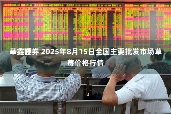 華鑫證券 2025年8月15日全国主要批发市场草莓价格行情