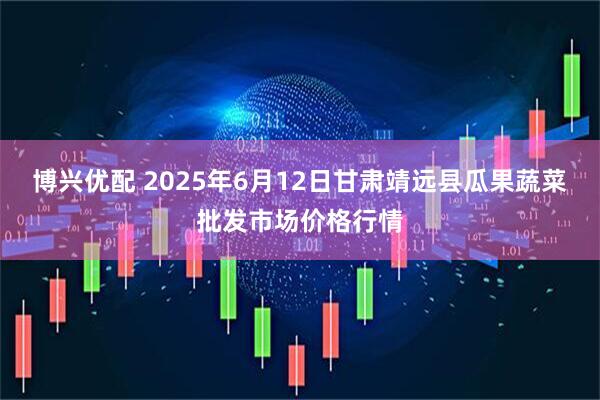 博兴优配 2025年6月12日甘肃靖远县瓜果蔬菜批发市场价格行情