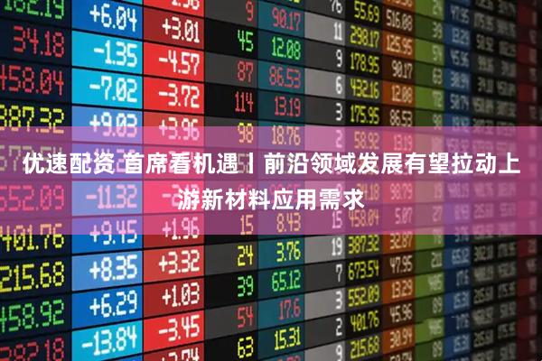 优速配资 首席看机遇丨前沿领域发展有望拉动上游新材料应用需求