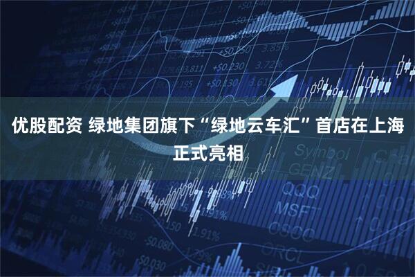 优股配资 绿地集团旗下“绿地云车汇”首店在上海正式亮相