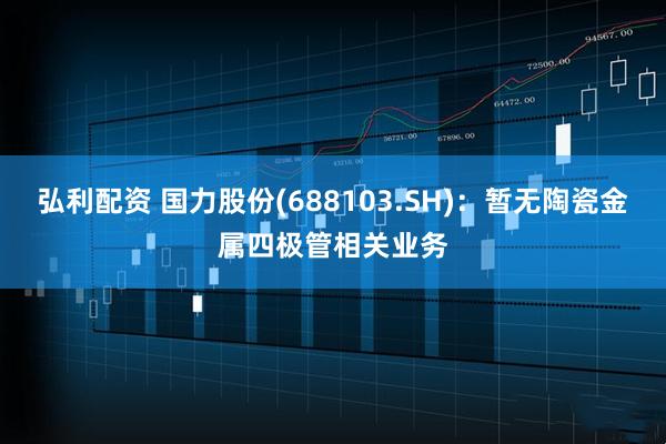 弘利配资 国力股份(688103.SH)：暂无陶瓷金属四极管相关业务