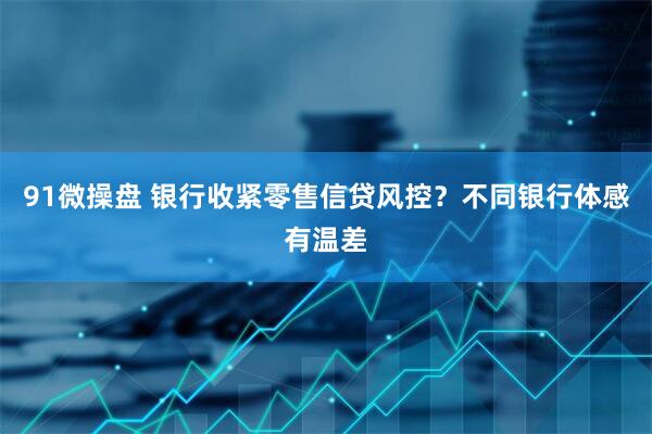 91微操盘 银行收紧零售信贷风控？不同银行体感有温差